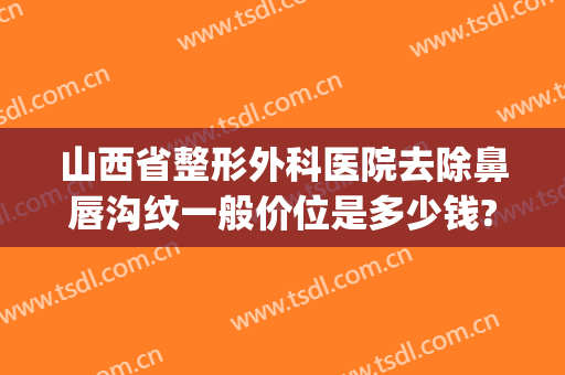 山西省整形外科医院去除鼻唇沟纹一般价位是多少钱?可靠吗?(鼻唇沟整形要多少钱)