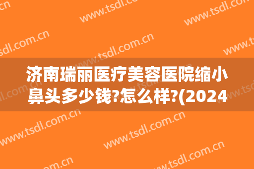 济南瑞丽医疗美容医院缩小鼻头多少钱?怎么样?(2024最新互砍微信群免费)