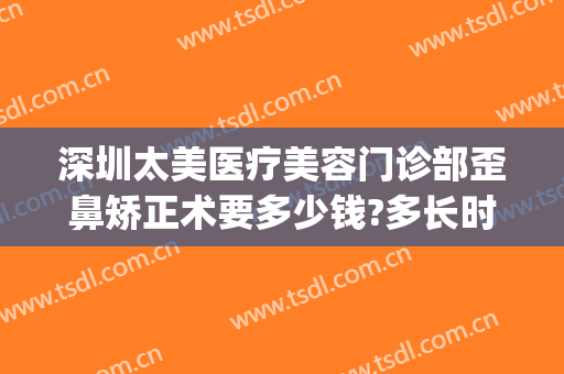 深圳太美医疗美容门诊部歪鼻矫正术要多少钱?多长时间恢复?(深圳亚太医美整形是正规医院吗)
