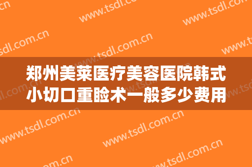郑州美莱医疗美容医院韩式小切口重睑术一般多少费用?可靠吗?(郑州美莱医疗整形医院官网)