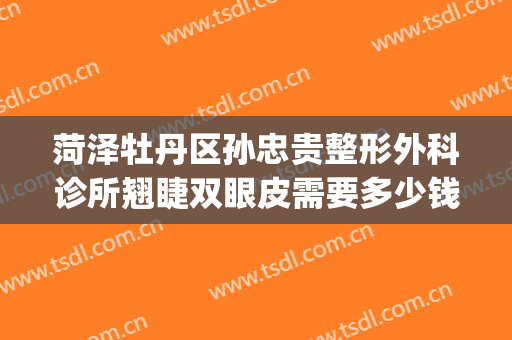菏泽牡丹区孙忠贵整形外科诊所翘睫双眼皮需要多少钱?贵不贵?(菏泽孙忠贵整形怎么样)
