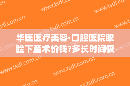 华医医疗美容·口腔医院眼睑下至术价钱?多长时间恢复?(成都华西下颌角手术多钱)