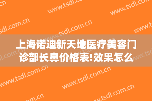 上海诺迪新天地医疗美容门诊部长鼻价格表!效果怎么样?(上海诺迪新天地医疗美容门诊部有限公司)