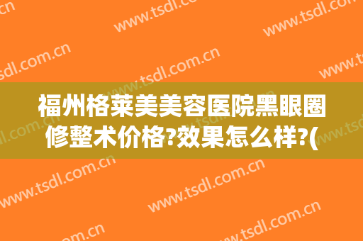 福州格莱美美容医院黑眼圈修整术价格?效果怎么样?(福州格莱美整形怎样)