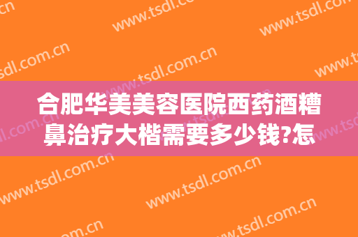 合肥华美美容医院西药酒糟鼻治疗大楷需要多少钱?怎么样?(酒糟鼻手术治疗多少钱)