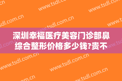 深圳幸福医疗美容门诊部鼻综合整形价格多少钱?贵不贵?(深圳幸福医疗美容整形医院)