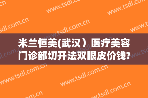 米兰恒美(武汉）医疗美容门诊部切开法双眼皮价钱?可靠吗?