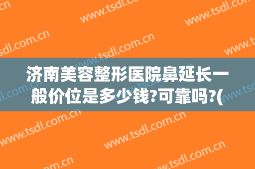 济南美容整形医院鼻延长一般价位是多少钱?可靠吗?(整形医院鼻子多少钱)