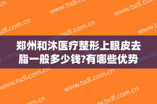 郑州和沐医疗整形上眼皮去脂一般多少钱?有哪些优势?(郑州和沐整形医生简介)