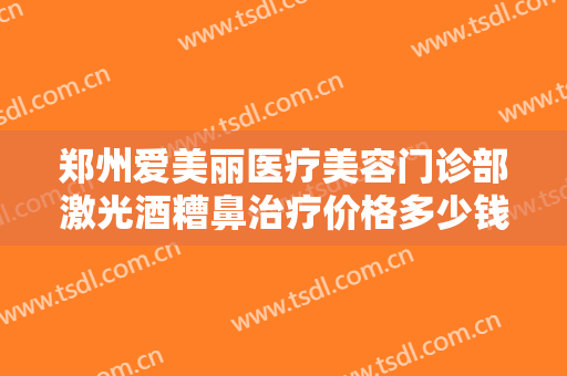郑州爱美丽医疗美容门诊部激光酒糟鼻治疗价格多少钱?多长时间恢复?