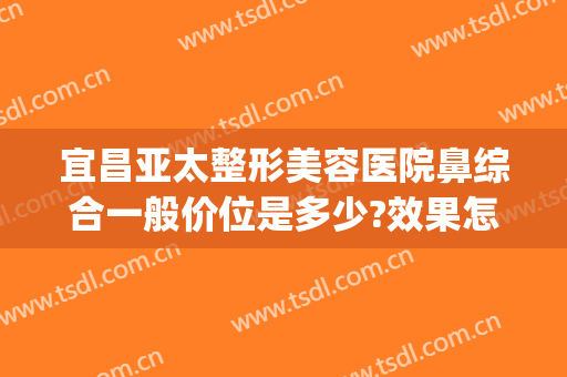 宜昌亚太整形美容医院鼻综合一般价位是多少?效果怎么样?(宜昌亚太整形医院价格表)