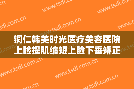 铜仁韩美时光医疗美容医院上睑提肌缩短上睑下垂矫正术价格?有哪些优势?
