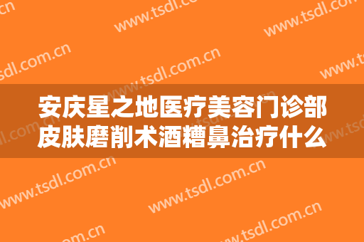 安庆星之地医疗美容门诊部皮肤磨削术酒糟鼻治疗什么价格?多长时间恢复?