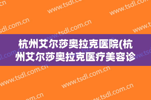 杭州艾尔莎奥拉克医院(杭州艾尔莎奥拉克医疗美容诊所)