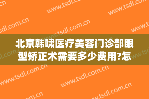 北京韩啸医疗美容门诊部眼型矫正术需要多少费用?怎么样?(上海韩啸医疗美容门诊部)