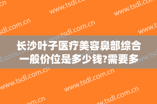 长沙叶子医疗美容鼻部综合一般价位是多少钱?需要多久恢复?(长沙叶子整形医院简介)