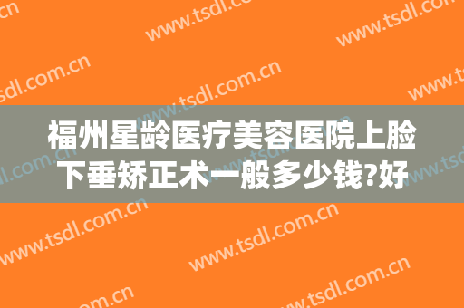 福州星龄医疗美容医院上脸下垂矫正术一般多少钱?好不好?(福州整形医院吧{搜})