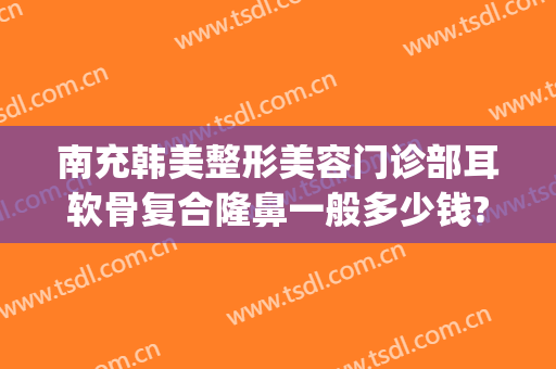 南充韩美整形美容门诊部耳软骨复合隆鼻一般多少钱?好不好?(外耳整形需要多少钱)