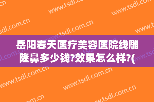 岳阳春天医疗美容医院线雕隆鼻多少钱?效果怎么样?(岳阳春天医疗整形医院)