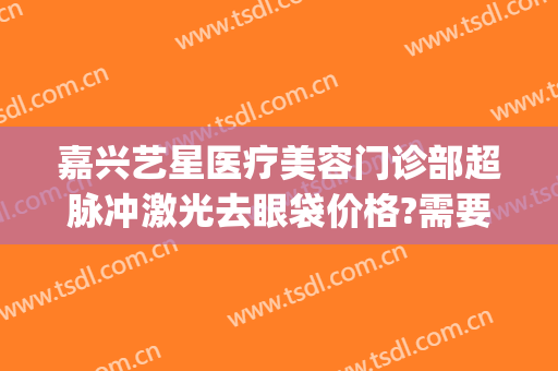 嘉兴艺星医疗美容门诊部超脉冲激光去眼袋价格?需要多久恢复?(嘉兴艺星整形医院)