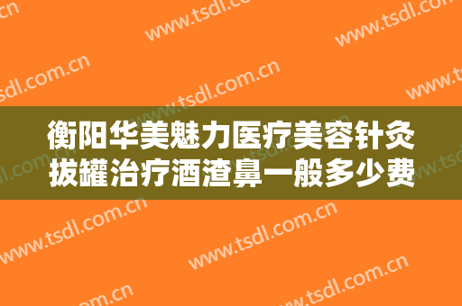 衡阳华美魅力医疗美容针灸拔罐治疗酒渣鼻一般多少费用?效果怎么样?
