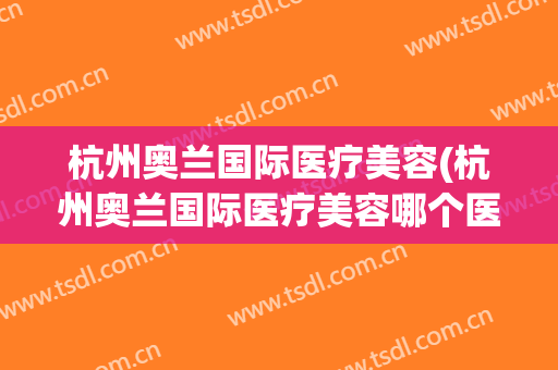 杭州奥兰国际医疗美容(杭州奥兰国际医疗美容哪个医生好)