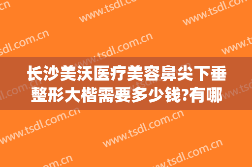 长沙美沃医疗美容鼻尖下垂整形大楷需要多少钱?有哪些优势?(长沙美沃整形医院)