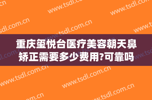 重庆玺悦台医疗美容朝天鼻矫正需要多少费用?可靠吗?(重庆玺悦台整形怎么样)
