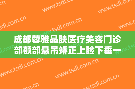 成都蓉雅晶肤医疗美容门诊部额部悬吊矫正上睑下垂一般价位是多少?靠谱吗?
