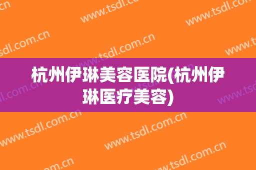 杭州伊琳美容医院(杭州伊琳医疗美容)