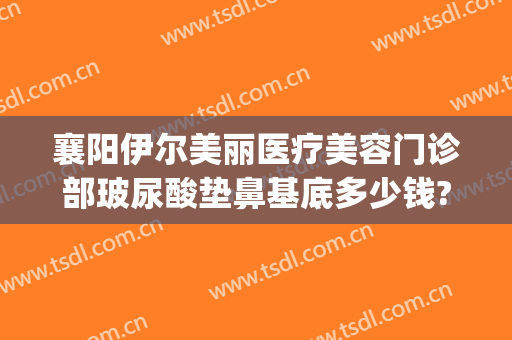 襄阳伊尔美丽医疗美容门诊部玻尿酸垫鼻基底多少钱?怎么样?(襄阳艾伊尔整形医院)