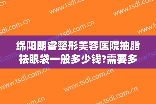 绵阳朗睿整形美容医院抽脂祛眼袋一般多少钱?需要多久恢复?(绵阳朗睿整形美容医院怎么样)