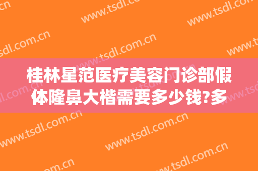 桂林星范医疗美容门诊部假体隆鼻大楷需要多少钱?多长时间恢复?(桂林星范整形医院是正规的吗)