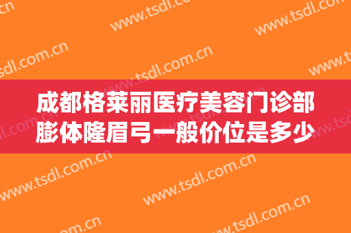 成都格莱丽医疗美容门诊部膨体隆眉弓一般价位是多少费用?可靠吗?(成都格莱丽医疗美容医院)