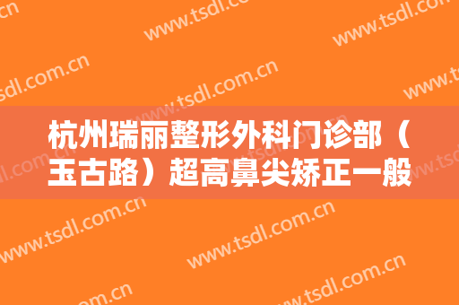 杭州瑞丽整形外科门诊部（玉古路）超高鼻尖矫正一般价位是多少费用?好不好?
