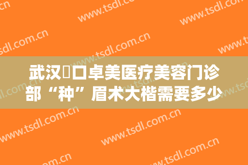 武汉硚口卓美医疗美容门诊部“种”眉术大楷需要多少费用?贵不贵?(武汉卓美整形医院电话)