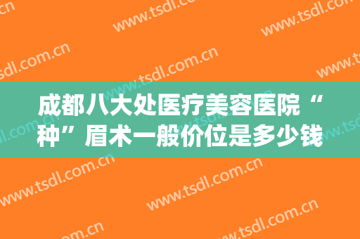 成都八大处医疗美容医院“种”眉术一般价位是多少钱?好不好?(成都哪个医院做提眉术好)