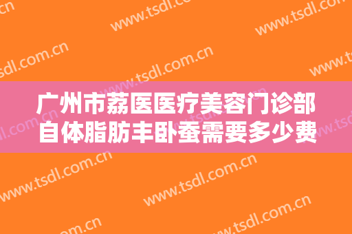 广州市荔医医疗美容门诊部自体脂肪丰卧蚕需要多少费用?多长时间恢复?