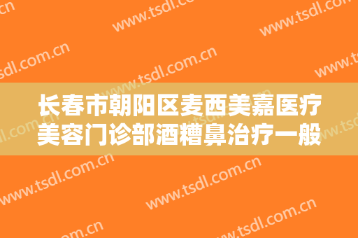 长春市朝阳区麦西美嘉医疗美容门诊部酒糟鼻治疗一般多少费用?可靠吗?