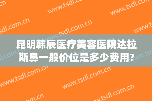 昆明韩辰医疗美容医院达拉斯鼻一般价位是多少费用?可靠吗?(昆明韩辰医疗美容医院价目表)