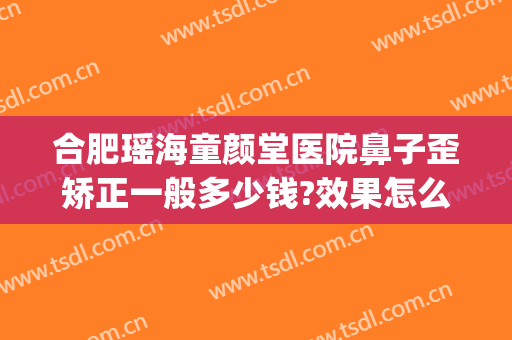 合肥瑶海童颜堂医院鼻子歪矫正一般多少钱?效果怎么样?(歪鼻子矫正大概多少钱)