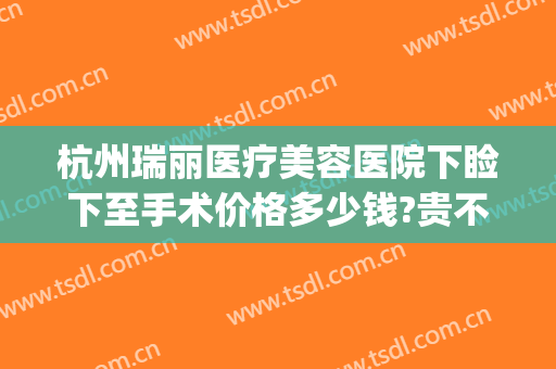 杭州瑞丽医疗美容医院下睑下至手术价格多少钱?贵不贵?(杭州瑞丽美容整形医院地址)
