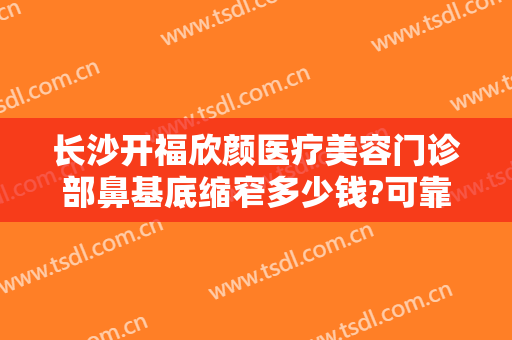 长沙开福欣颜医疗美容门诊部鼻基底缩窄多少钱?可靠吗?