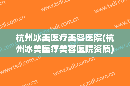 杭州冰美医疗美容医院(杭州冰美医疗美容医院资质)
