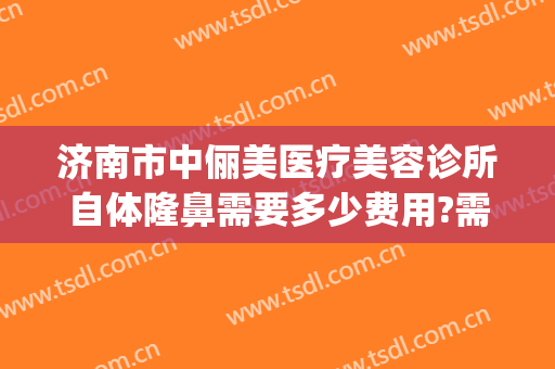 济南市中俪美医疗美容诊所自体隆鼻需要多少费用?需要多久恢复?(中山整形美容费用)