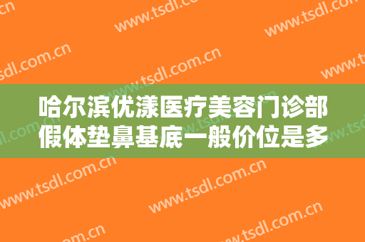 哈尔滨优漾医疗美容门诊部假体垫鼻基底一般价位是多少?效果怎么样?