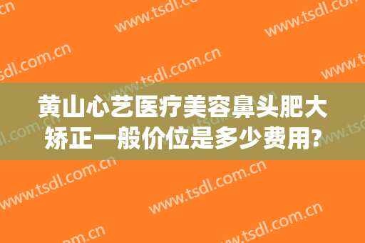 黄山心艺医疗美容鼻头肥大矫正一般价位是多少费用?可靠吗?(黄山艺美人医疗美容医院)