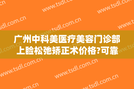 广州中科美医疗美容门诊部上睑松弛矫正术价格?可靠吗?(广州上睑下垂价格美莱医院)