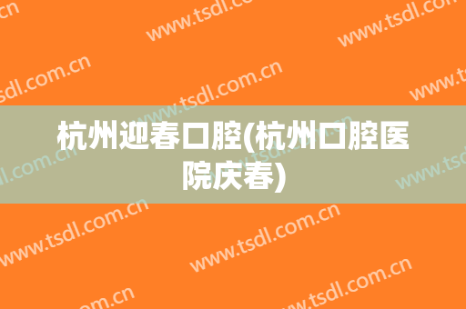 杭州迎春口腔(杭州口腔医院庆春)