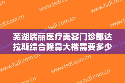 芜湖瑞丽医疗美容门诊部达拉斯综合隆鼻大楷需要多少钱?需要多久恢复?